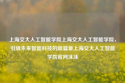 上海交大人工智能学院上海交大人工智能学院，引领未来智能科技的新篇章上海交大人工智能学院官网沫沫