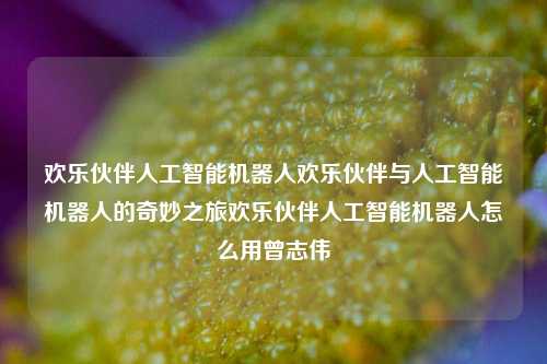 欢乐伙伴人工智能机器人欢乐伙伴与人工智能机器人的奇妙之旅欢乐伙伴人工智能机器人怎么用曾志伟