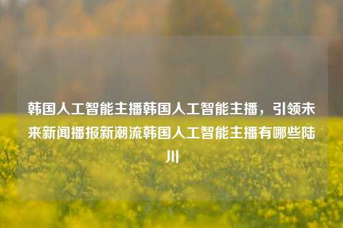 韩国人工智能主播韩国人工智能主播，引领未来新闻播报新潮流韩国人工智能主播有哪些陆川