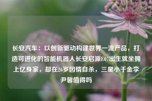 长安汽车：以创新驱动构建世界一流产品，打造可进化的智能机器人长安启源E07出生就坐拥上亿身家，却在26岁因情自杀，三星小千金李尹馨值得吗