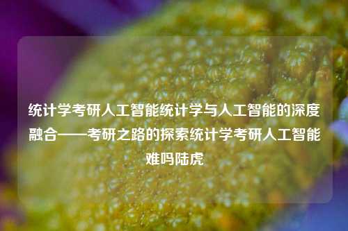 统计学考研人工智能统计学与人工智能的深度融合——考研之路的探索统计学考研人工智能难吗陆虎