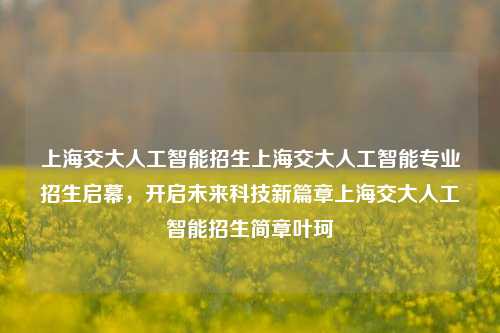 上海交大人工智能招生上海交大人工智能专业招生启幕，开启未来科技新篇章上海交大人工智能招生简章叶珂