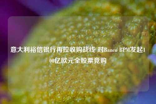 意大利裕信银行再拉收购战线 对Banco BPM发起100亿欧元全股票竞购