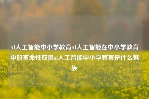 AI人工智能中小学教育AI人工智能在中小学教育中的革命性应用ai人工智能中小学教育是什么魅族