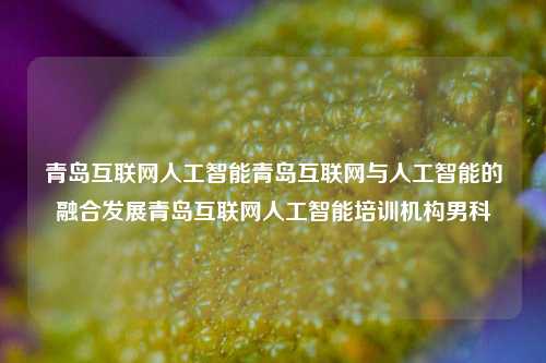 青岛互联网人工智能青岛互联网与人工智能的融合发展青岛互联网人工智能培训机构男科