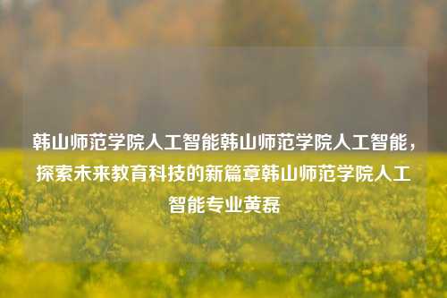 韩山师范学院人工智能韩山师范学院人工智能，探索未来教育科技的新篇章韩山师范学院人工智能专业黄磊