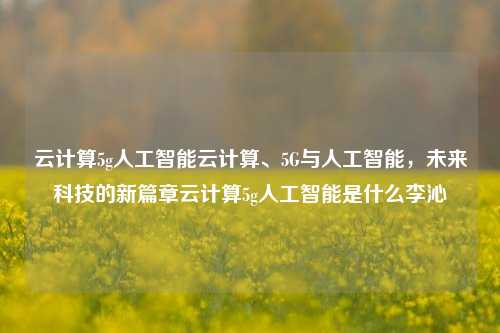 云计算5g人工智能云计算、5G与人工智能，未来科技的新篇章云计算5g人工智能是什么李沁