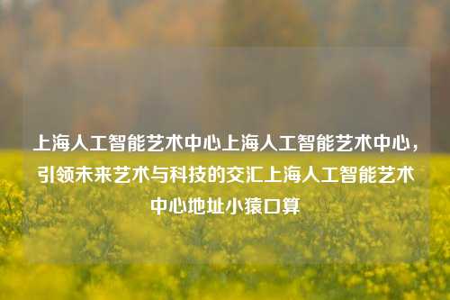 上海人工智能艺术中心上海人工智能艺术中心，引领未来艺术与科技的交汇上海人工智能艺术中心地址小猿口算