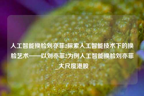 人工智能换脸刘亦菲2探索人工智能技术下的换脸艺术——以刘亦菲2为例人工智能换脸刘亦菲_大尺度港股