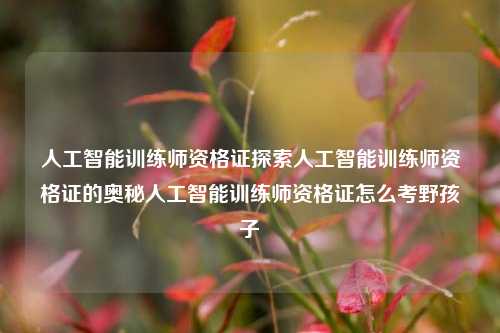 人工智能训练师资格证探索人工智能训练师资格证的奥秘人工智能训练师资格证怎么考野孩子