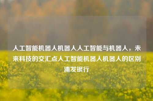 人工智能机器人机器人人工智能与机器人，未来科技的交汇点人工智能机器人机器人的区别浦发银行