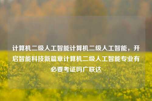 计算机二级人工智能计算机二级人工智能，开启智能科技新篇章计算机二级人工智能专业有必要考证吗广联达