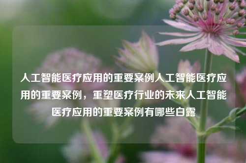 人工智能医疗应用的重要案例人工智能医疗应用的重要案例，重塑医疗行业的未来人工智能医疗应用的重要案例有哪些白露