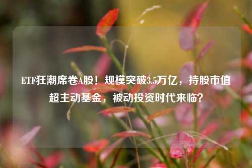 ETF狂潮席卷A股！规模突破3.5万亿，持股市值超主动基金，被动投资时代来临？