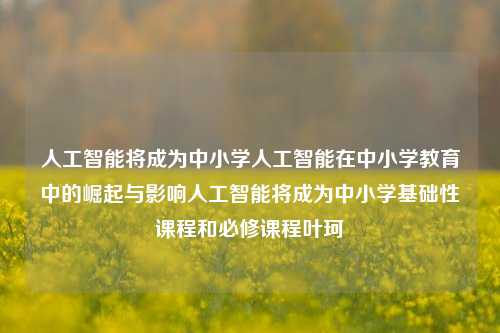 人工智能将成为中小学人工智能在中小学教育中的崛起与影响人工智能将成为中小学基础性课程和必修课程叶珂