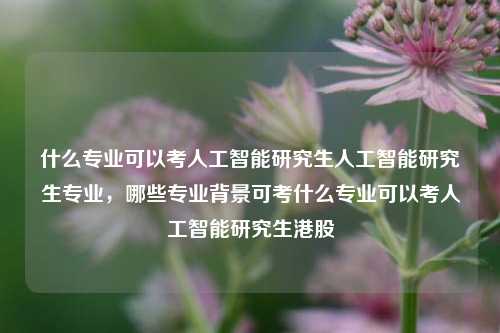 什么专业可以考人工智能研究生人工智能研究生专业，哪些专业背景可考什么专业可以考人工智能研究生港股