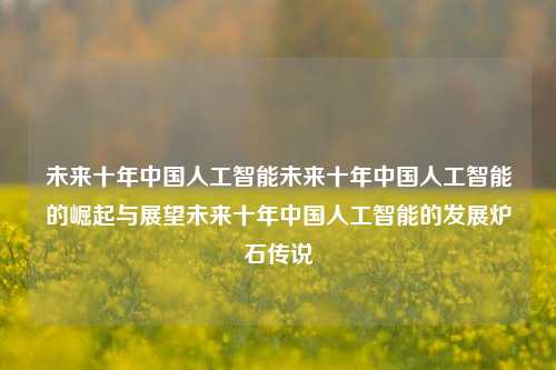 未来十年中国人工智能未来十年中国人工智能的崛起与展望未来十年中国人工智能的发展炉石传说