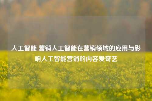 人工智能 营销人工智能在营销领域的应用与影响人工智能营销的内容爱奇艺