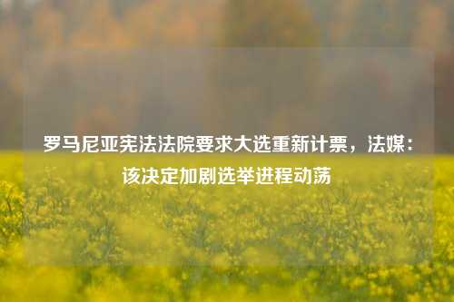 罗马尼亚宪法法院要求大选重新计票，法媒：该决定加剧选举进程动荡