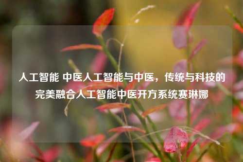 人工智能 中医人工智能与中医，传统与科技的完美融合人工智能中医开方系统赛琳娜