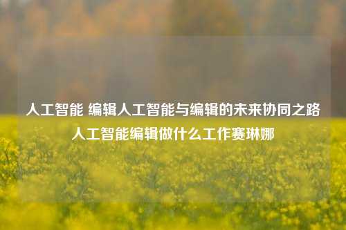 人工智能 编辑人工智能与编辑的未来协同之路人工智能编辑做什么工作赛琳娜