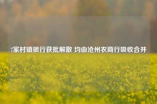 7家村镇银行获批解散 均由沧州农商行吸收合并