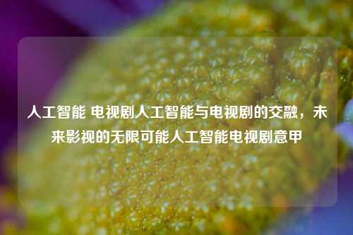 人工智能 电视剧人工智能与电视剧的交融，未来影视的无限可能人工智能电视剧意甲