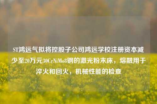 ST鸿远气拟将控股子公司鸿远学校注册资本减少至20万元30CrNiMo8钢的激光粉末床，熔融用于淬火和回火，机械性能的检查