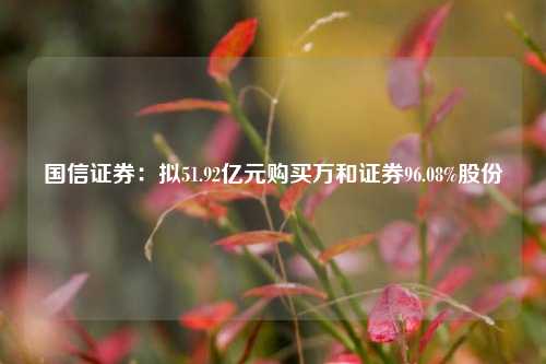 国信证券：拟51.92亿元购买万和证券96.08%股份