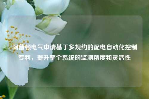 阿普顿电气申请基于多规约的配电自动化控制专利，提升整个系统的监测精度和灵活性