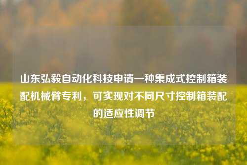 山东弘毅自动化科技申请一种集成式控制箱装配机械臂专利，可实现对不同尺寸控制箱装配的适应性调节