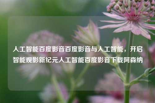 人工智能百度影音百度影音与人工智能，开启智能观影新纪元人工智能百度影音下载阿森纳