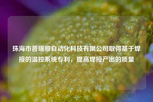 珠海市普瑞顺自动化科技有限公司取得基于焊接的温控系统专利，提高焊接产出的质量