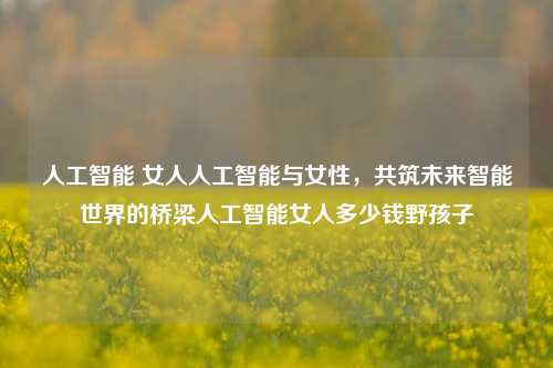 人工智能 女人人工智能与女性，共筑未来智能世界的桥梁人工智能女人多少钱野孩子