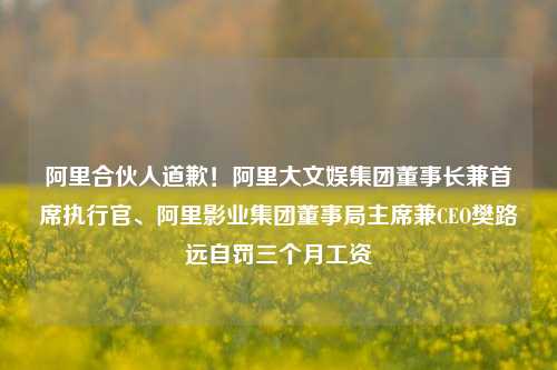 阿里合伙人道歉！阿里大文娱集团董事长兼首席执行官、阿里影业集团董事局主席兼CEO樊路远自罚三个月工资