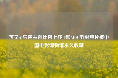 可灵AI导演共创计划上线 9部AIGC电影短片被中国电影博物馆永久收藏