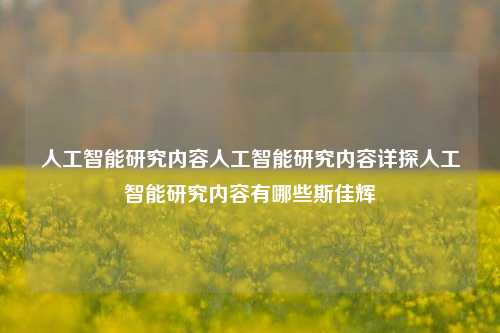 人工智能研究内容人工智能研究内容详探人工智能研究内容有哪些斯佳辉