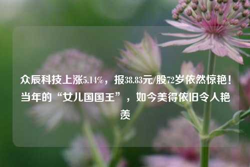 众辰科技上涨5.14%，报38.83元/股72岁依然惊艳！当年的“女儿国国王”，如今美得依旧令人艳羡