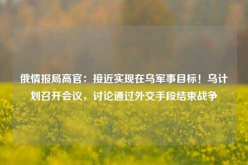 俄情报局高官：接近实现在乌军事目标！乌计划召开会议，讨论通过外交手段结束战争