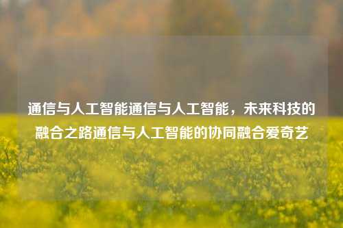 通信与人工智能通信与人工智能，未来科技的融合之路通信与人工智能的协同融合爱奇艺