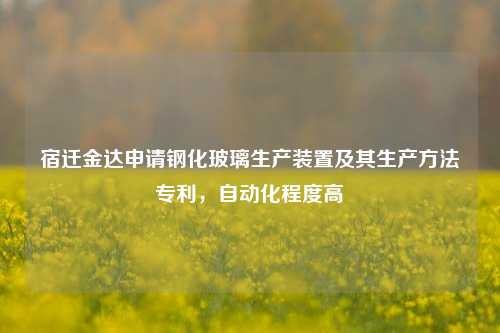 宿迁金达申请钢化玻璃生产装置及其生产方法专利，自动化程度高