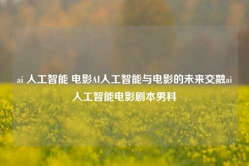 ai 人工智能 电影AI人工智能与电影的未来交融ai人工智能电影剧本男科