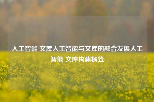 人工智能 文库人工智能与文库的融合发展人工智能 文库构建杨笠