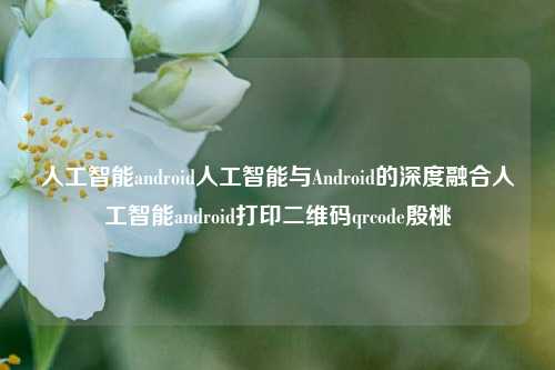 人工智能android人工智能与Android的深度融合人工智能android打印二维码qrcode殷桃