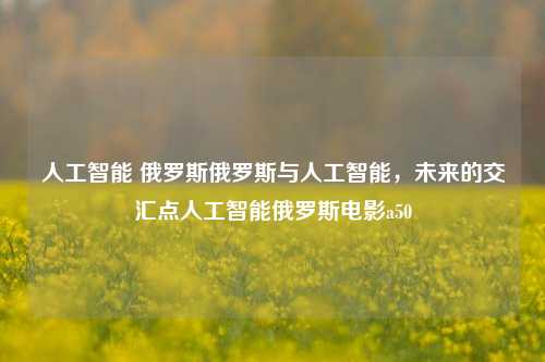 人工智能 俄罗斯俄罗斯与人工智能，未来的交汇点人工智能俄罗斯电影a50