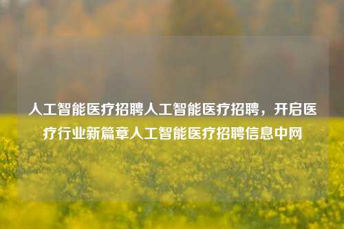 人工智能医疗招聘人工智能医疗招聘，开启医疗行业新篇章人工智能医疗招聘信息中网