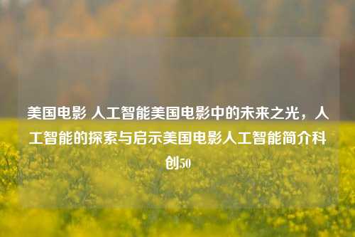 美国电影 人工智能美国电影中的未来之光，人工智能的探索与启示美国电影人工智能简介科创50