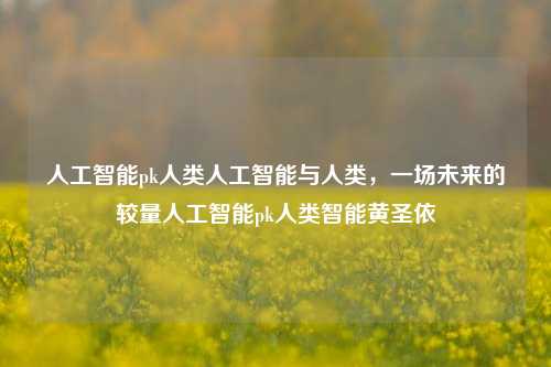 人工智能pk人类人工智能与人类，一场未来的较量人工智能pk人类智能黄圣依