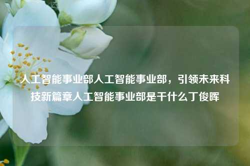 人工智能事业部人工智能事业部，引领未来科技新篇章人工智能事业部是干什么丁俊晖