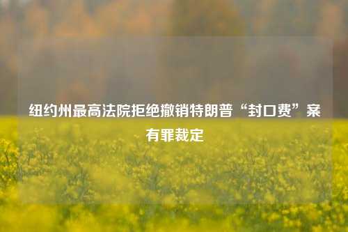 纽约州最高法院拒绝撤销特朗普“封口费”案有罪裁定